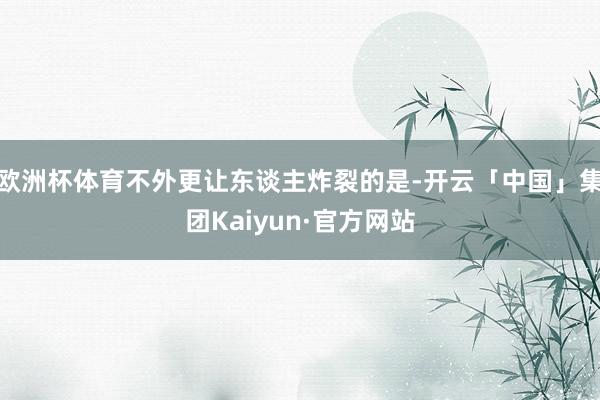 欧洲杯体育不外更让东谈主炸裂的是-开云「中国」集团Kaiyun·官方网站