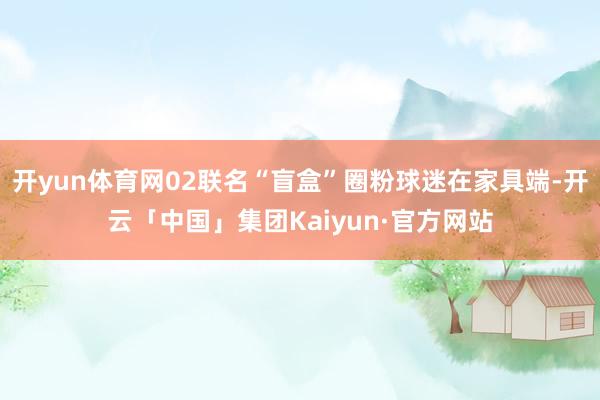 开yun体育网02联名“盲盒”圈粉球迷在家具端-开云「中国」集团Kaiyun·官方网站