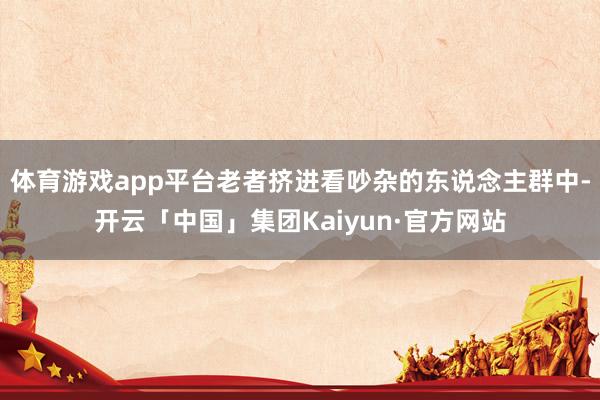 体育游戏app平台老者挤进看吵杂的东说念主群中-开云「中国」集团Kaiyun·官方网站
