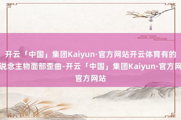 开云「中国」集团Kaiyun·官方网站开云体育有的东说念主物面部歪曲-开云「中国」集团Kaiyun·官方网站
