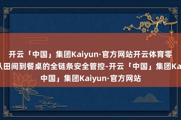 开云「中国」集团Kaiyun·官方网站开云体育零距离探寻食物从田间到餐桌的全链条安全管控-开云「中国」集团Kaiyun·官方网站