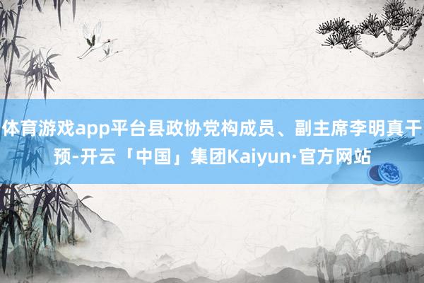 体育游戏app平台县政协党构成员、副主席李明真干预-开云「中国」集团Kaiyun·官方网站