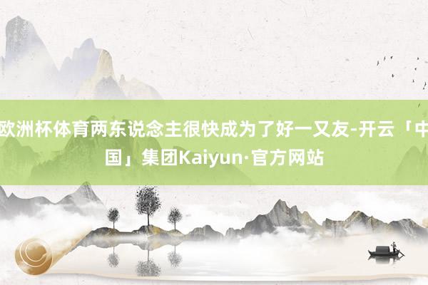 欧洲杯体育两东说念主很快成为了好一又友-开云「中国」集团Kaiyun·官方网站
