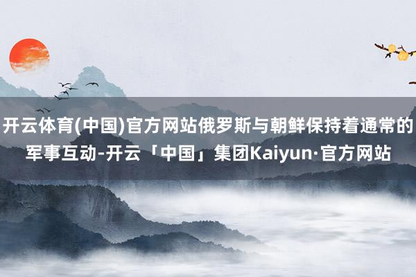 开云体育(中国)官方网站俄罗斯与朝鲜保持着通常的军事互动-开云「中国」集团Kaiyun·官方网站