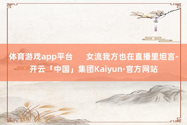 体育游戏app平台      女流我方也在直播里坦言-开云「中国」集团Kaiyun·官方网站