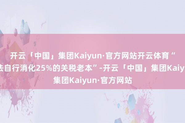 开云「中国」集团Kaiyun·官方网站开云体育　　“无数车企无法自行消化25%的关税老本”-开云「中国」集团Kaiyun·官方网站