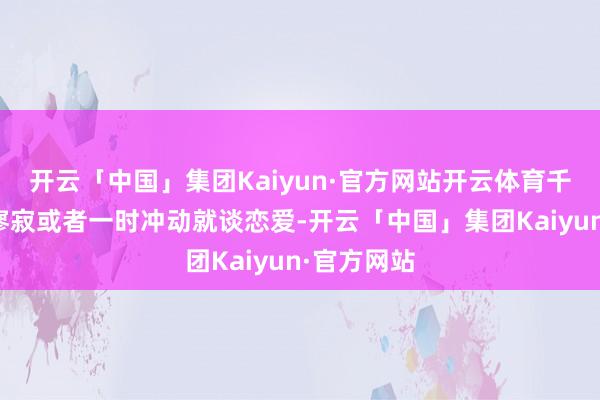 开云「中国」集团Kaiyun·官方网站开云体育千万别因为寥寂或者一时冲动就谈恋爱-开云「中国」集团Kaiyun·官方网站