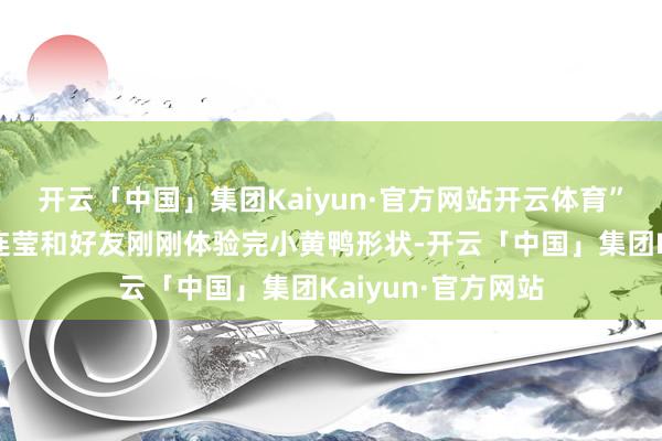 开云「中国」集团Kaiyun·官方网站开云体育”来自泉州的搭客连莹和好友刚刚体验完小黄鸭形状-开云「中国」集团Kaiyun·官方网站