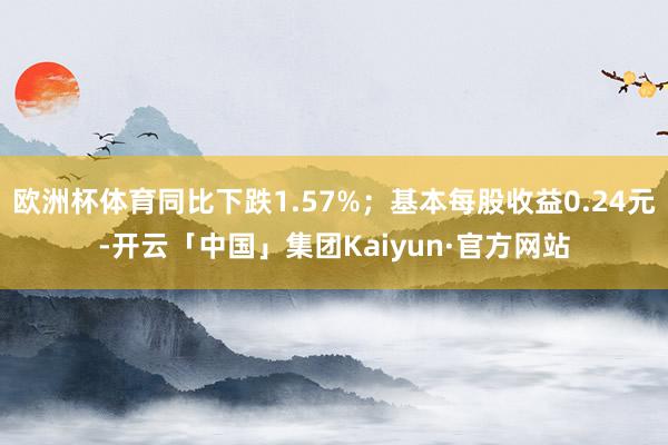 欧洲杯体育同比下跌1.57%；基本每股收益0.24元-开云「中国」集团Kaiyun·官方网站