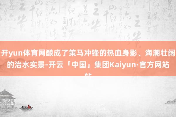 开yun体育网酿成了策马冲锋的热血身影、海潮壮阔的治水实景-开云「中国」集团Kaiyun·官方网站