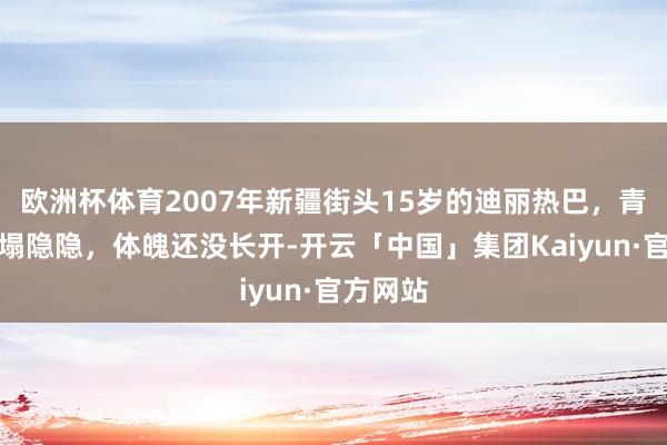 欧洲杯体育2007年新疆街头15岁的迪丽热巴，青涩得一塌隐隐，体魄还没长开-开云「中国」集团Kaiyun·官方网站
