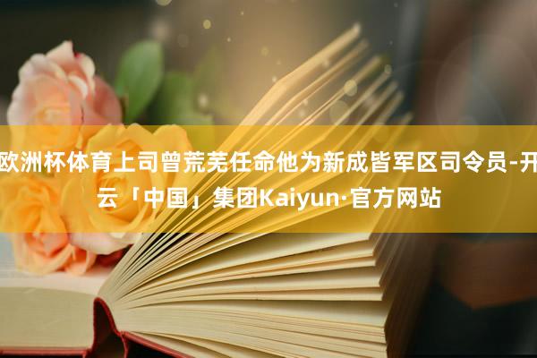欧洲杯体育上司曾荒芜任命他为新成皆军区司令员-开云「中国」集团Kaiyun·官方网站