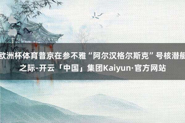欧洲杯体育普京在参不雅“阿尔汉格尔斯克”号核潜艇之际-开云「中国」集团Kaiyun·官方网站