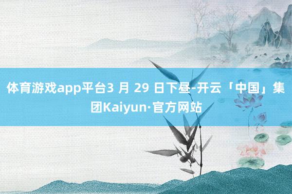 体育游戏app平台3 月 29 日下昼-开云「中国」集团Kaiyun·官方网站