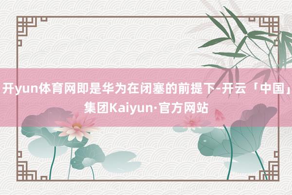 开yun体育网即是华为在闭塞的前提下-开云「中国」集团Kaiyun·官方网站