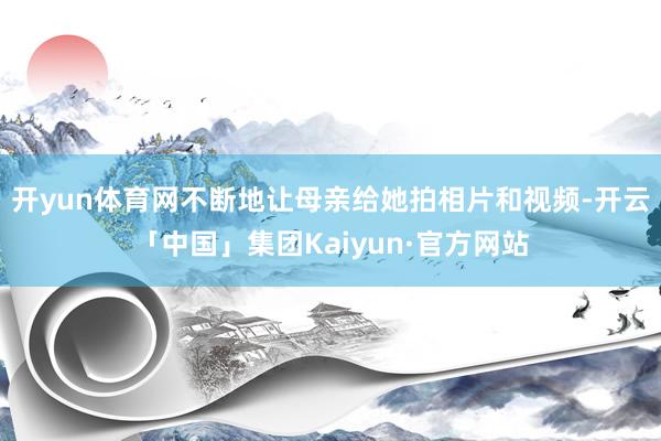 开yun体育网不断地让母亲给她拍相片和视频-开云「中国」集团Kaiyun·官方网站
