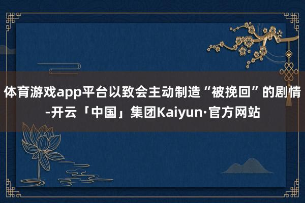 体育游戏app平台以致会主动制造“被挽回”的剧情-开云「中国」集团Kaiyun·官方网站