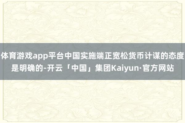 体育游戏app平台中国实施端正宽松货币计谋的态度是明确的-开云「中国」集团Kaiyun·官方网站