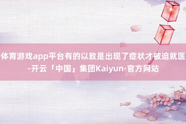 体育游戏app平台有的以致是出现了症状才被迫就医-开云「中国」集团Kaiyun·官方网站