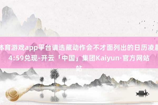 体育游戏app平台请选藏动作会不才面列出的日历凌晨4:59兑现-开云「中国」集团Kaiyun·官方网站