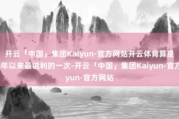 开云「中国」集团Kaiyun·官方网站开云体育算是2006年以来最锐利的一次-开云「中国」集团Kaiyun·官方网站