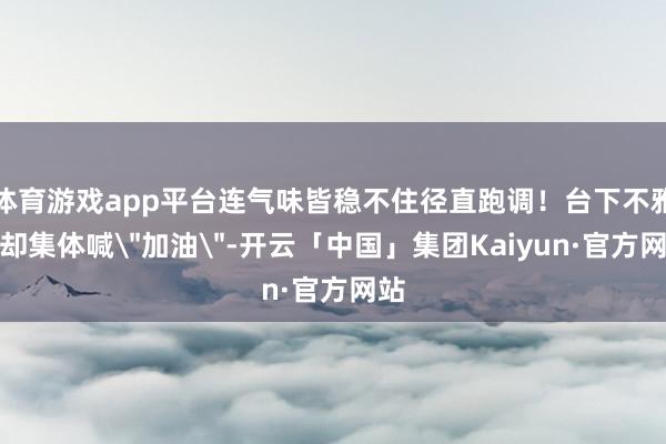 体育游戏app平台连气味皆稳不住径直跑调！台下不雅众却集体喊