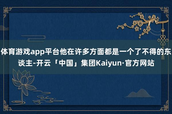体育游戏app平台他在许多方面都是一个了不得的东谈主-开云「中国」集团Kaiyun·官方网站