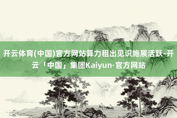开云体育(中国)官方网站算力租出见识施展活跃-开云「中国」集团Kaiyun·官方网站