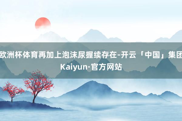 欧洲杯体育再加上泡沫尿握续存在-开云「中国」集团Kaiyun·官方网站