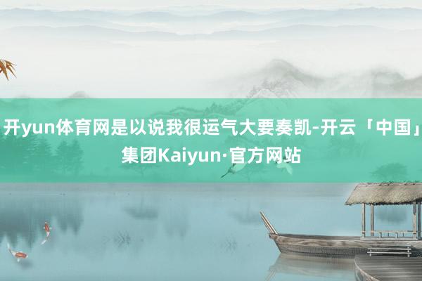 开yun体育网是以说我很运气大要奏凯-开云「中国」集团Kaiyun·官方网站