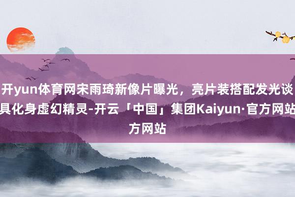 开yun体育网宋雨琦新像片曝光，亮片装搭配发光谈具化身虚幻精灵-开云「中国」集团Kaiyun·官方网站