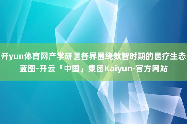 开yun体育网产学研医各界围绕数智时期的医疗生态蓝图-开云「中国」集团Kaiyun·官方网站