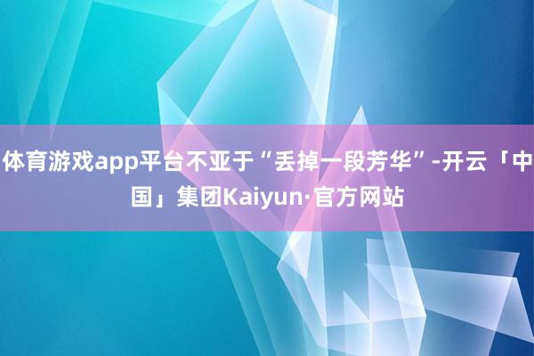 体育游戏app平台不亚于“丢掉一段芳华”-开云「中国」集团Kaiyun·官方网站