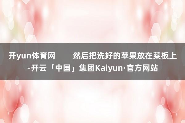 开yun体育网        然后把洗好的苹果放在菜板上-开云「中国」集团Kaiyun·官方网站