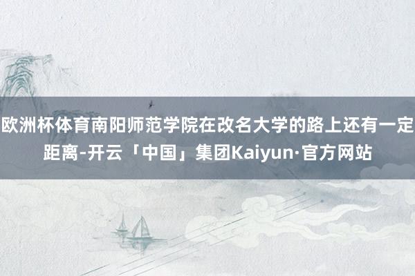 欧洲杯体育南阳师范学院在改名大学的路上还有一定距离-开云「中国」集团Kaiyun·官方网站