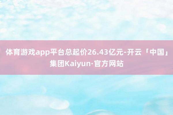 体育游戏app平台总起价26.43亿元-开云「中国」集团Kaiyun·官方网站