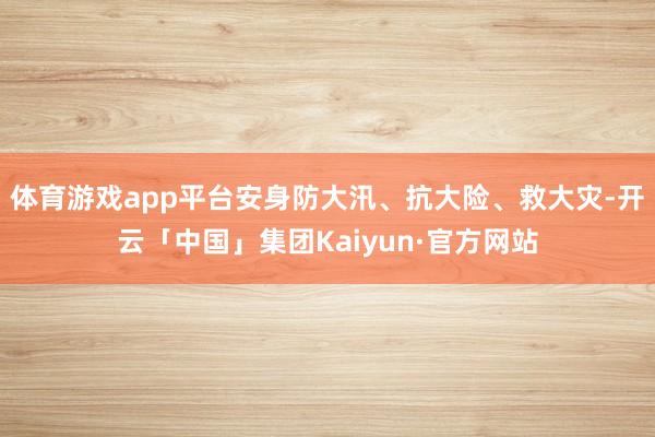 体育游戏app平台安身防大汛、抗大险、救大灾-开云「中国」集团Kaiyun·官方网站