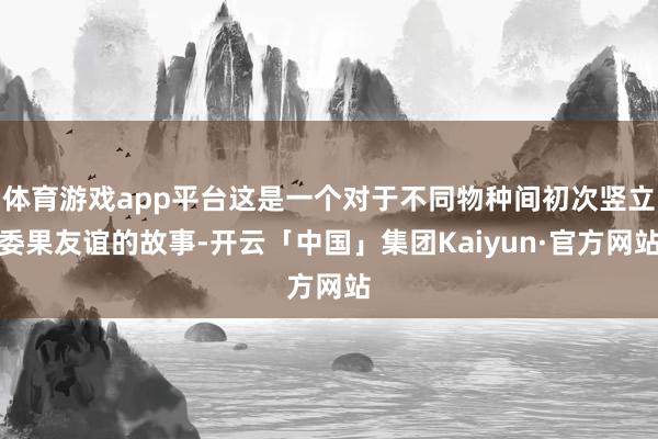 体育游戏app平台这是一个对于不同物种间初次竖立委果友谊的故事-开云「中国」集团Kaiyun·官方网站