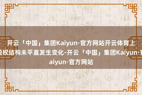开云「中国」集团Kaiyun·官方网站开云体育上市公司股权结构未平直发生变化-开云「中国」集团Kaiyun·官方网站