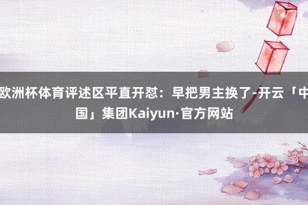 欧洲杯体育评述区平直开怼：早把男主换了-开云「中国」集团Kaiyun·官方网站