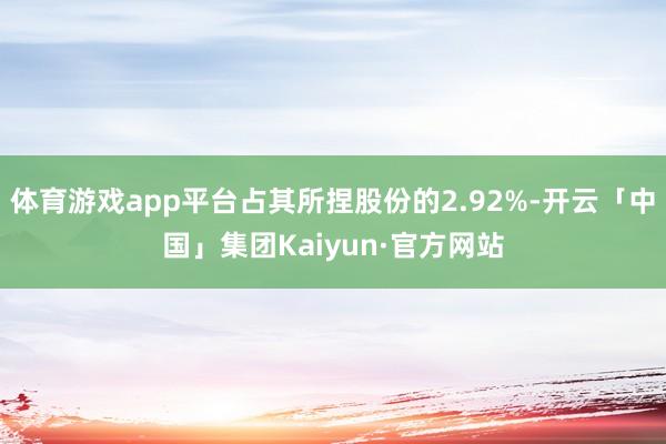 体育游戏app平台占其所捏股份的2.92%-开云「中国」集团Kaiyun·官方网站