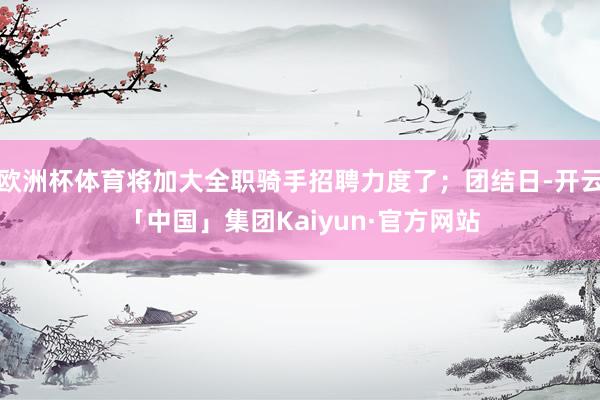 欧洲杯体育将加大全职骑手招聘力度了；团结日-开云「中国」集团Kaiyun·官方网站