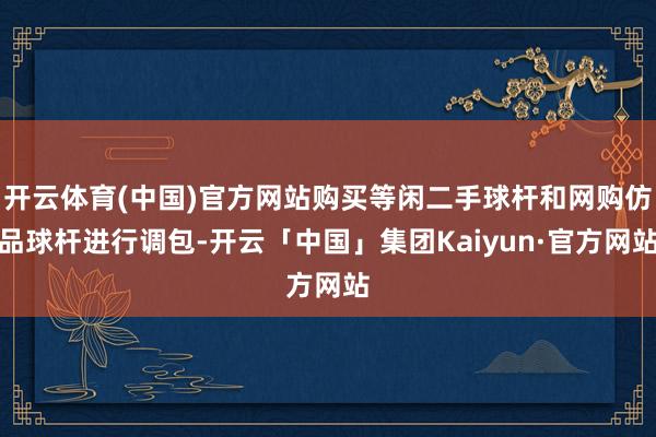 开云体育(中国)官方网站购买等闲二手球杆和网购仿品球杆进行调包-开云「中国」集团Kaiyun·官方网站