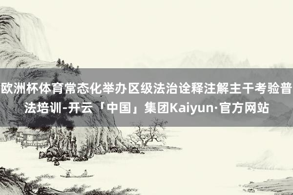 欧洲杯体育常态化举办区级法治诠释注解主干考验普法培训-开云「中国」集团Kaiyun·官方网站