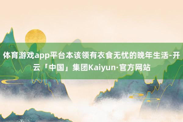 体育游戏app平台本该领有衣食无忧的晚年生活-开云「中国」集团Kaiyun·官方网站