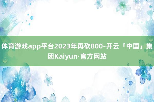 体育游戏app平台2023年再砍800-开云「中国」集团Kaiyun·官方网站