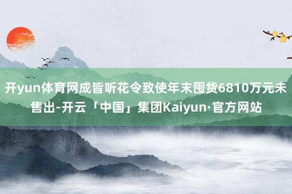开yun体育网成皆听花令致使年末囤货6810万元未售出-开云「中国」集团Kaiyun·官方网站