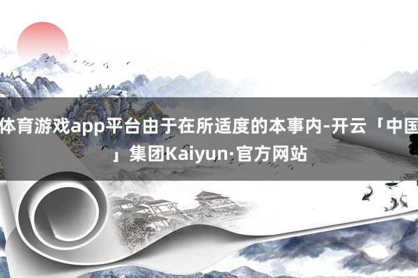 体育游戏app平台由于在所适度的本事内-开云「中国」集团Kaiyun·官方网站