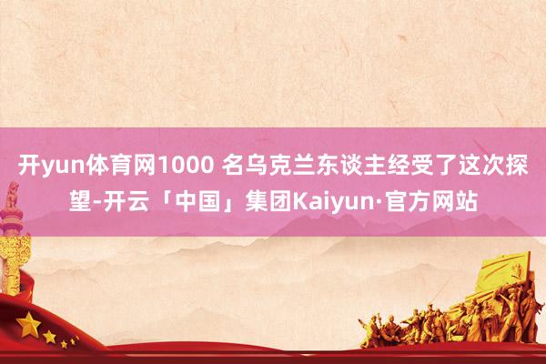 开yun体育网1000 名乌克兰东谈主经受了这次探望-开云「中国」集团Kaiyun·官方网站