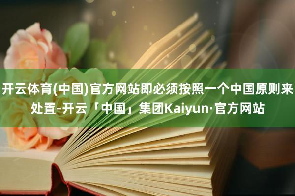 开云体育(中国)官方网站即必须按照一个中国原则来处置-开云「中国」集团Kaiyun·官方网站